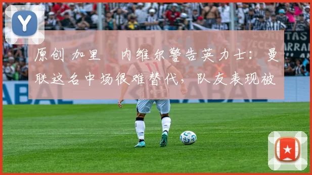 原创 加里・内维尔警告英力士：曼联这名中场很难替代，队友表现被赞 “离谱”