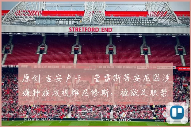 原创 吉安卢卡・普雷斯蒂安尼因涉嫌种族歧视维尼修斯,被欧足联禁赛