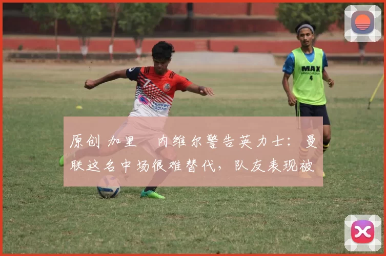 原创 加里・内维尔警告英力士：曼联这名中场很难替代，队友表现被赞 “离谱”