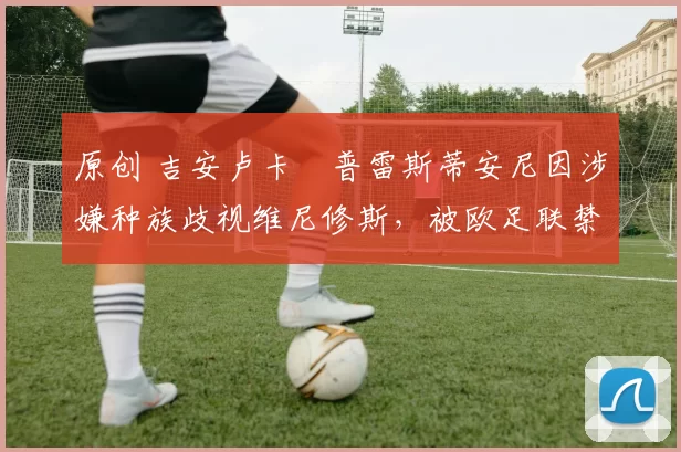 原创 吉安卢卡・普雷斯蒂安尼因涉嫌种族歧视维尼修斯，被欧足联禁赛