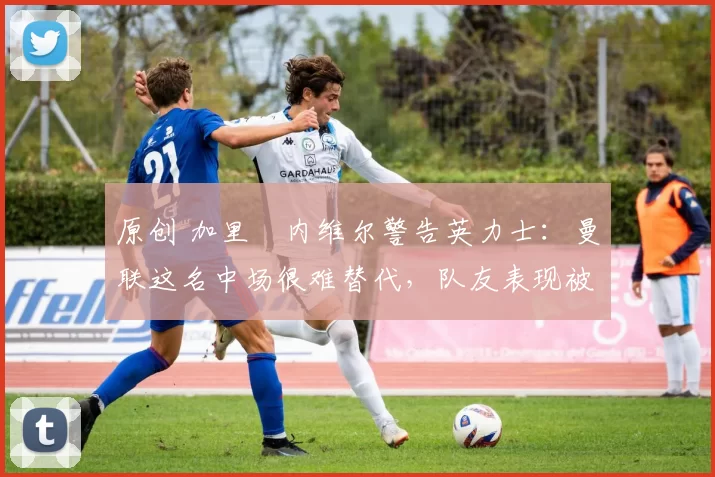 原创 加里・内维尔警告英力士：曼联这名中场很难替代，队友表现被赞 “离谱”