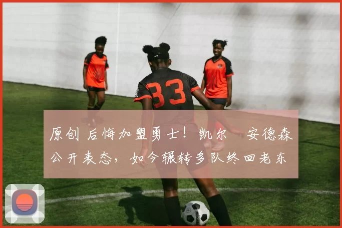 原创 后悔加盟勇士！凯尔・安德森公开表态，如今辗转多队终回老东家