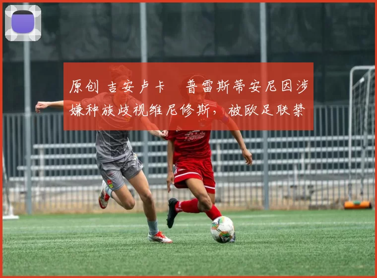 原创 吉安卢卡・普雷斯蒂安尼因涉嫌种族歧视维尼修斯，被欧足联禁赛