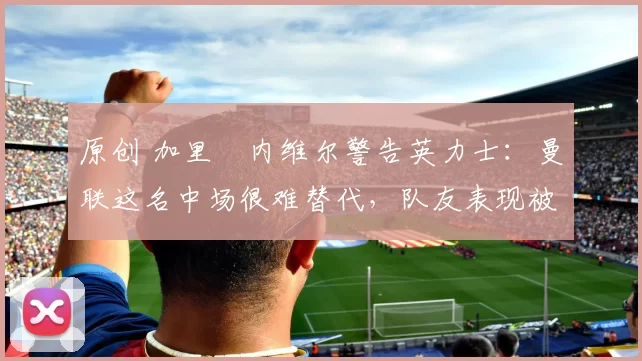 原创 加里・内维尔警告英力士：曼联这名中场很难替代，队友表现被赞 “离谱”