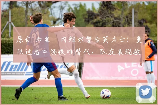 原创 加里・内维尔警告英力士：曼联这名中场很难替代，队友表现被赞 “离谱”