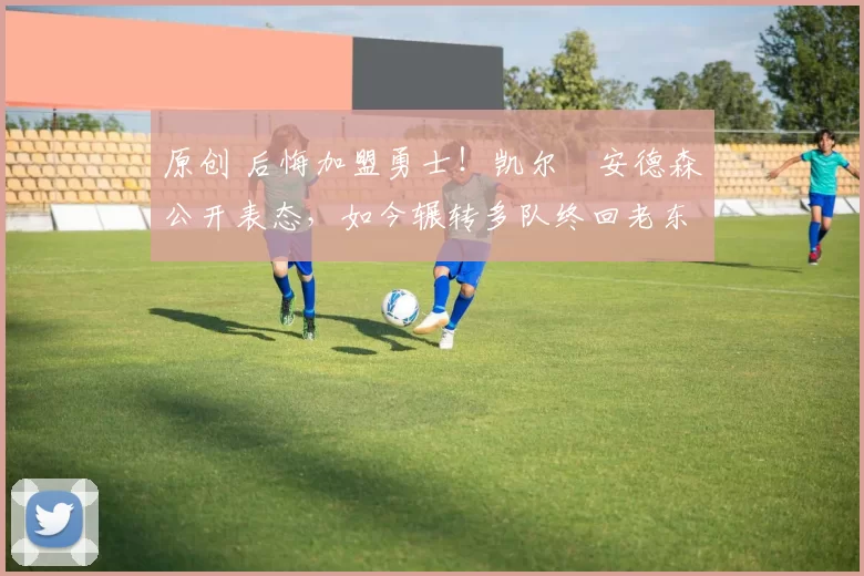 原创 后悔加盟勇士！凯尔・安德森公开表态，如今辗转多队终回老东家