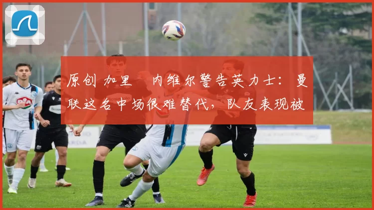 原创 加里・内维尔警告英力士:曼联这名中场很难替代,队友表现被赞 “离谱”