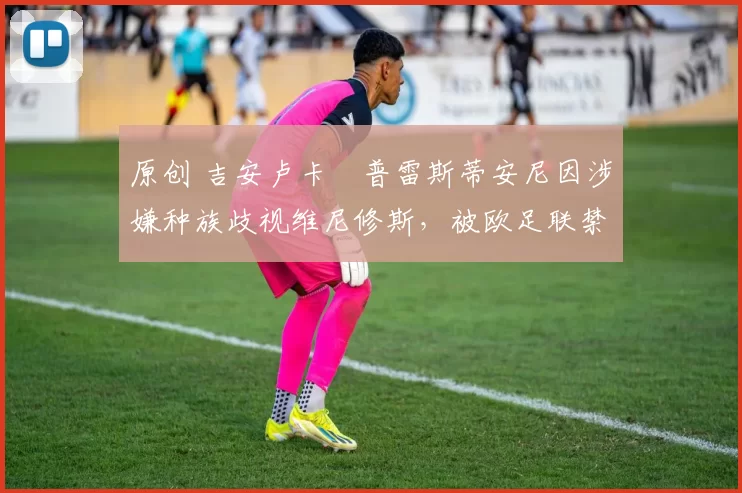 原创 吉安卢卡・普雷斯蒂安尼因涉嫌种族歧视维尼修斯，被欧足联禁赛