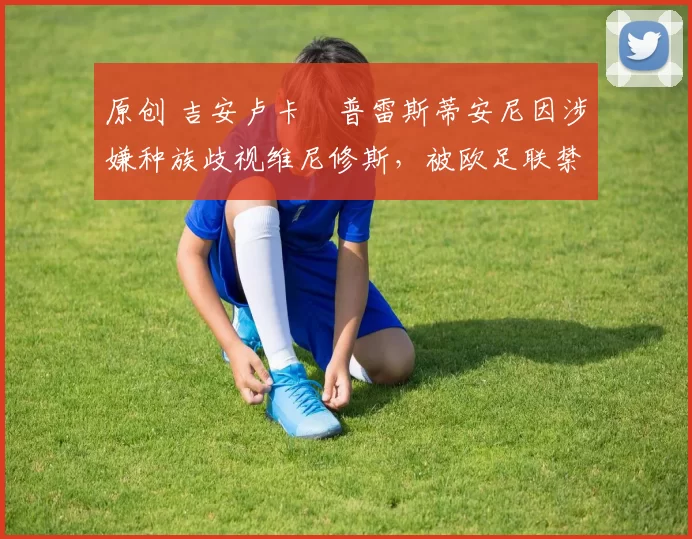 原创 吉安卢卡・普雷斯蒂安尼因涉嫌种族歧视维尼修斯，被欧足联禁赛