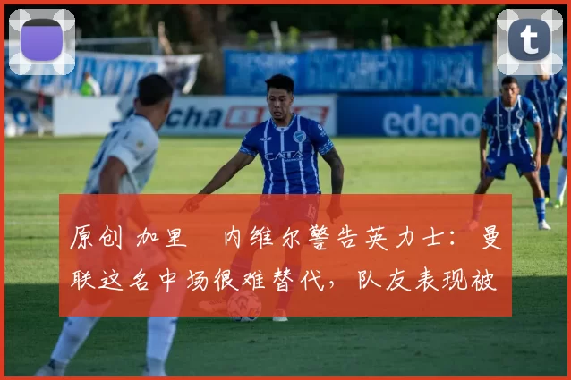 原创 加里・内维尔警告英力士：曼联这名中场很难替代，队友表现被赞 “离谱”