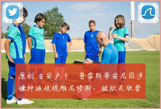 原创 吉安卢卡・普雷斯蒂安尼因涉嫌种族歧视维尼修斯，被欧足联禁赛