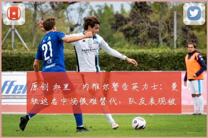 原创 加里・内维尔警告英力士：曼联这名中场很难替代，队友表现被赞 “离谱”