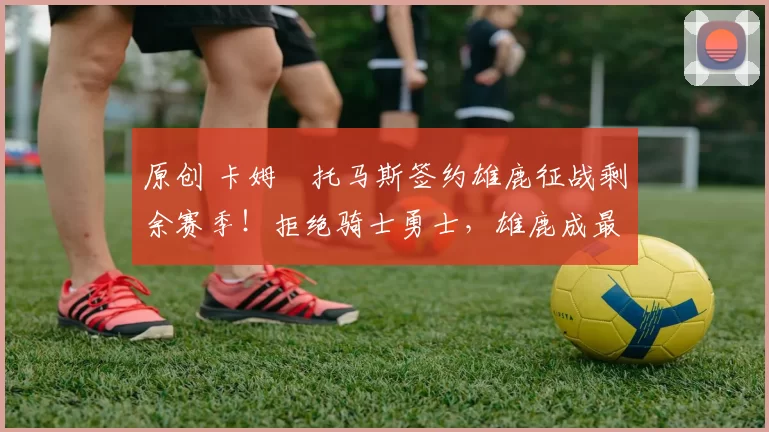 原创 卡姆・托马斯签约雄鹿征战剩余赛季！拒绝骑士勇士，雄鹿成最优选