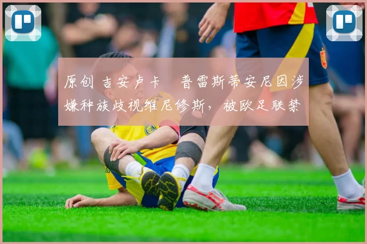 原创 吉安卢卡・普雷斯蒂安尼因涉嫌种族歧视维尼修斯，被欧足联禁赛