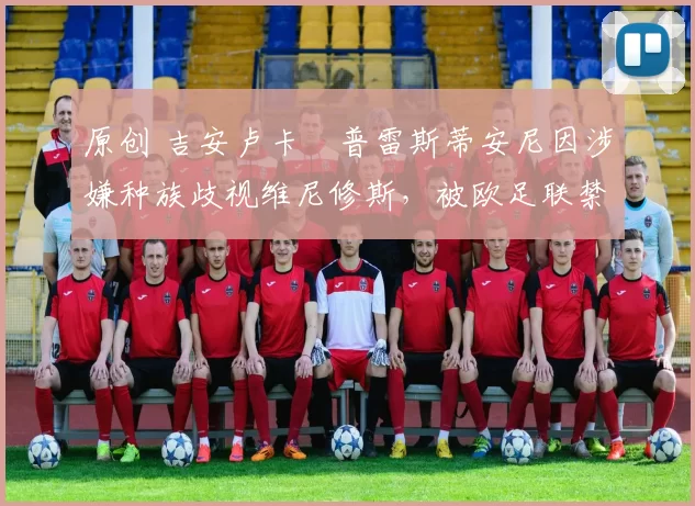 原创 吉安卢卡・普雷斯蒂安尼因涉嫌种族歧视维尼修斯，被欧足联禁赛