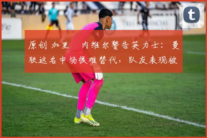 原创 加里・内维尔警告英力士:曼联这名中场很难替代,队友表现被赞 “离谱”