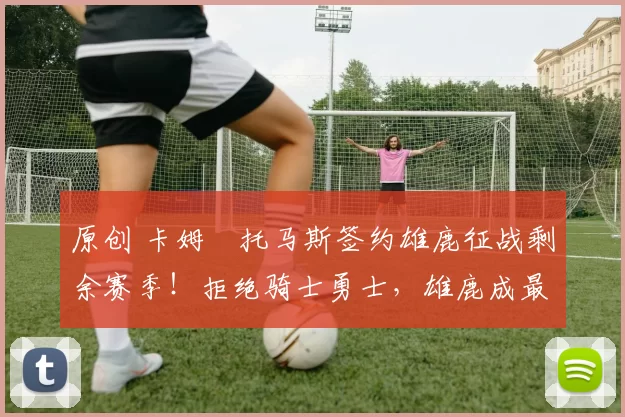 原创 卡姆・托马斯签约雄鹿征战剩余赛季！拒绝骑士勇士，雄鹿成最优选