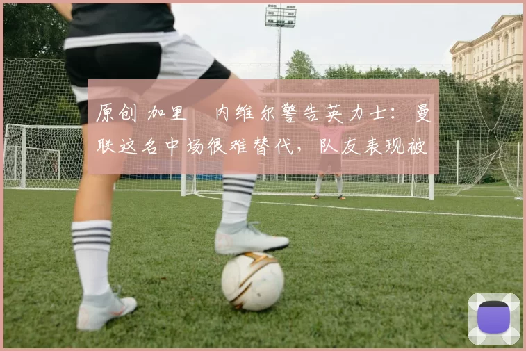 原创 加里・内维尔警告英力士：曼联这名中场很难替代，队友表现被赞 “离谱”