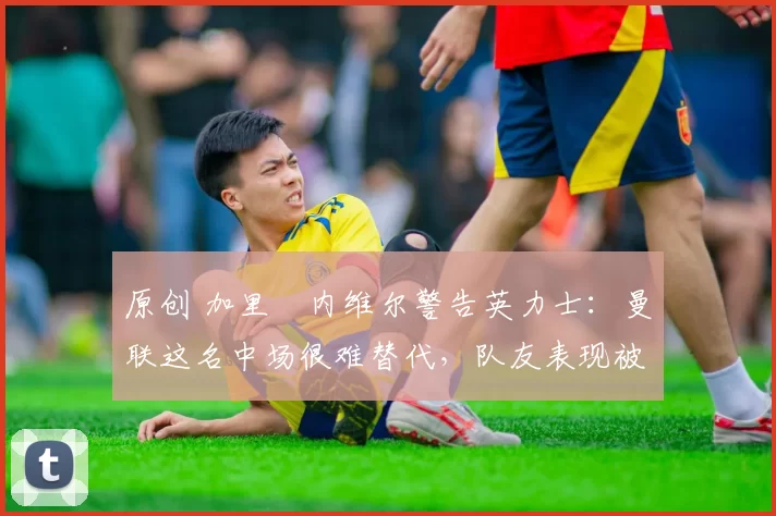 原创 加里・内维尔警告英力士:曼联这名中场很难替代,队友表现被赞 “离谱”