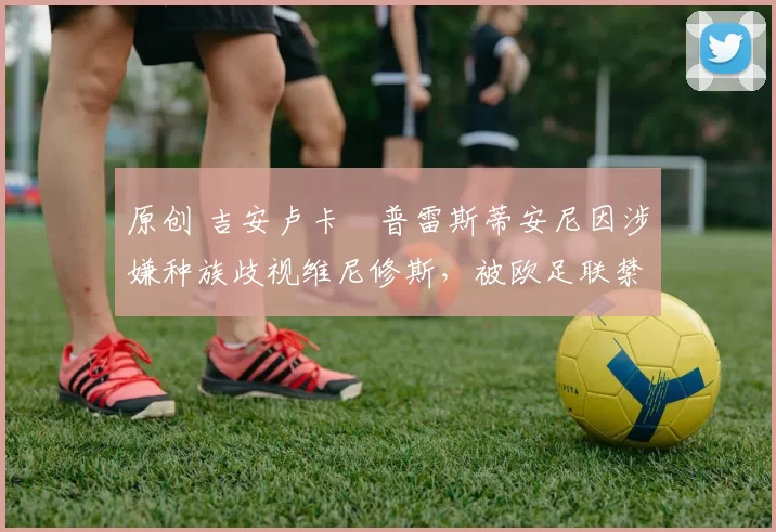 原创 吉安卢卡・普雷斯蒂安尼因涉嫌种族歧视维尼修斯，被欧足联禁赛