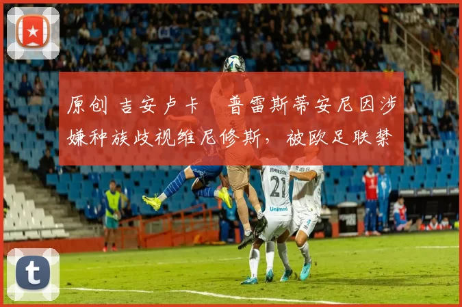 原创 吉安卢卡・普雷斯蒂安尼因涉嫌种族歧视维尼修斯，被欧足联禁赛