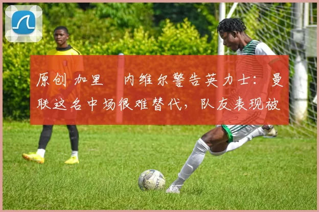 原创 加里・内维尔警告英力士:曼联这名中场很难替代,队友表现被赞 “离谱”