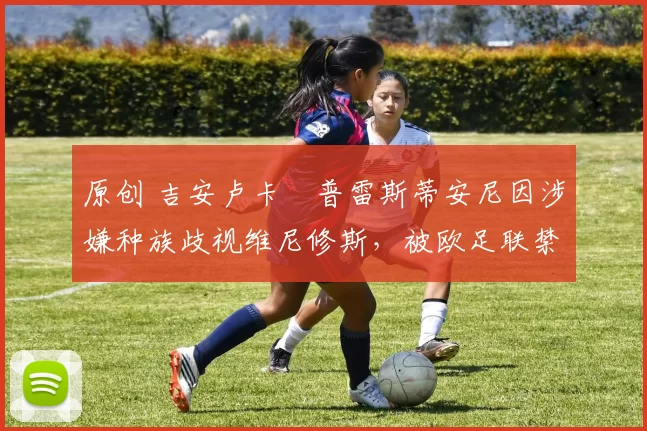 原创 吉安卢卡・普雷斯蒂安尼因涉嫌种族歧视维尼修斯，被欧足联禁赛