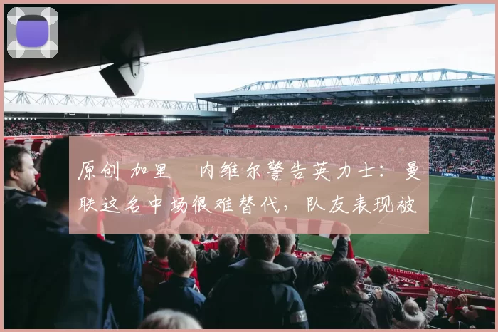 原创 加里・内维尔警告英力士：曼联这名中场很难替代，队友表现被赞 “离谱”