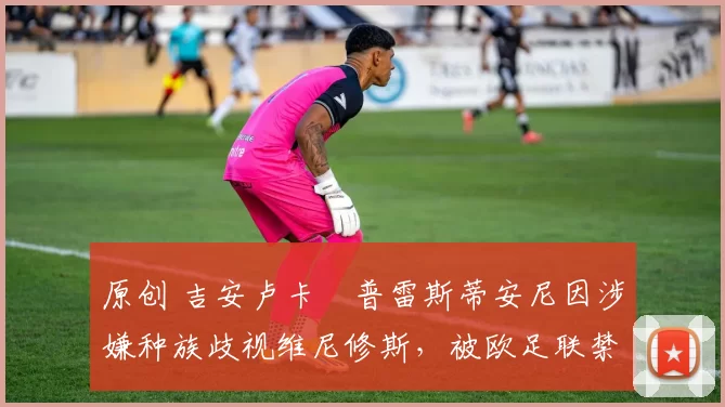 原创 吉安卢卡・普雷斯蒂安尼因涉嫌种族歧视维尼修斯，被欧足联禁赛