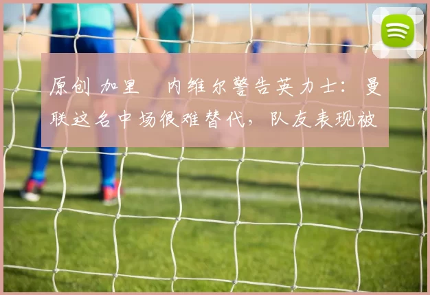 原创 加里・内维尔警告英力士：曼联这名中场很难替代，队友表现被赞 “离谱”