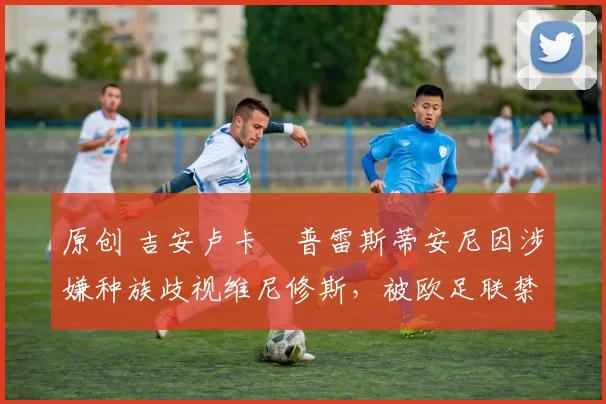 原创 吉安卢卡・普雷斯蒂安尼因涉嫌种族歧视维尼修斯，被欧足联禁赛