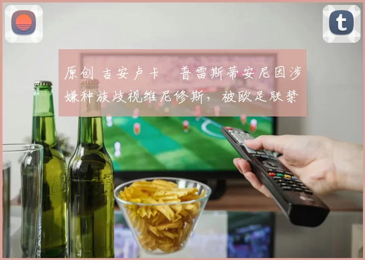 原创 吉安卢卡・普雷斯蒂安尼因涉嫌种族歧视维尼修斯,被欧足联禁赛