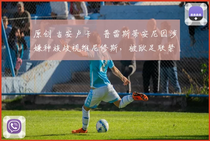 原创 吉安卢卡・普雷斯蒂安尼因涉嫌种族歧视维尼修斯,被欧足联禁赛