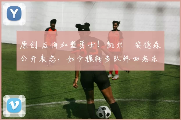 原创 后悔加盟勇士！凯尔・安德森公开表态，如今辗转多队终回老东家