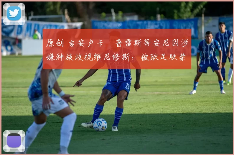 原创 吉安卢卡・普雷斯蒂安尼因涉嫌种族歧视维尼修斯，被欧足联禁赛