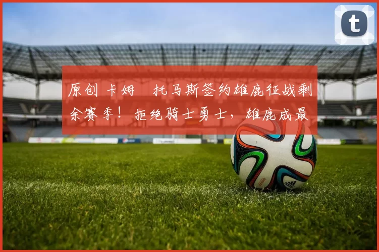 原创 卡姆・托马斯签约雄鹿征战剩余赛季！拒绝骑士勇士，雄鹿成最优选