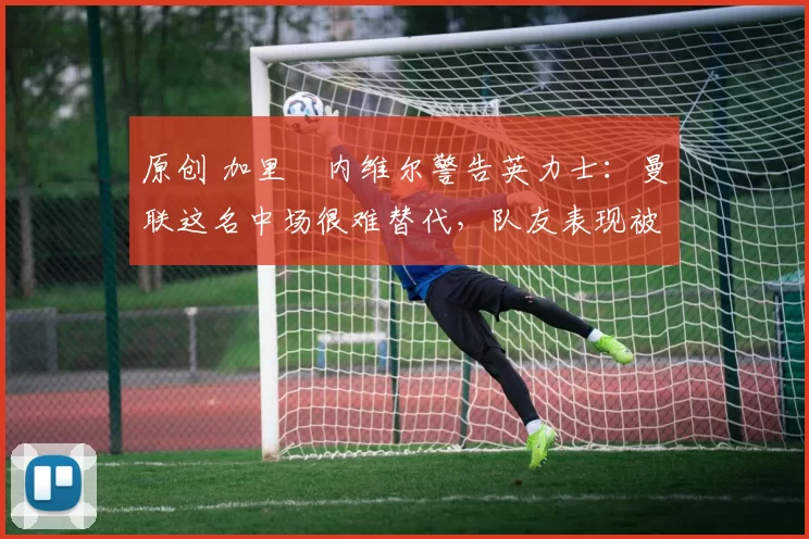 原创 加里・内维尔警告英力士：曼联这名中场很难替代，队友表现被赞 “离谱”