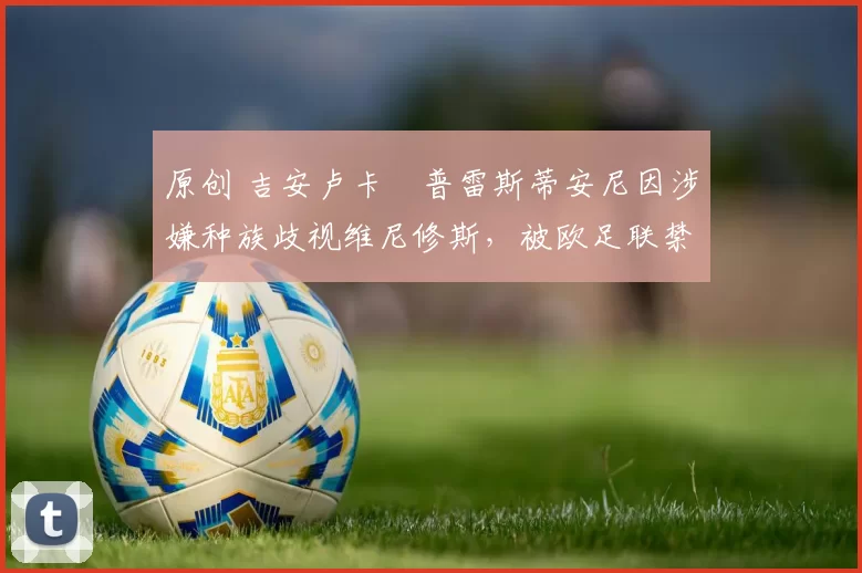 原创 吉安卢卡・普雷斯蒂安尼因涉嫌种族歧视维尼修斯，被欧足联禁赛