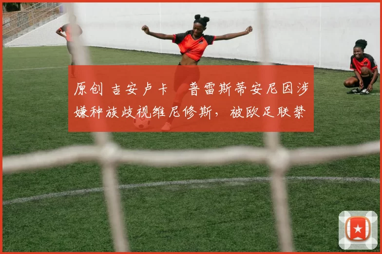 原创 吉安卢卡・普雷斯蒂安尼因涉嫌种族歧视维尼修斯，被欧足联禁赛