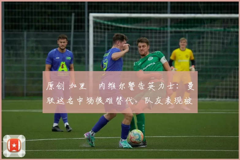 原创 加里・内维尔警告英力士：曼联这名中场很难替代，队友表现被赞 “离谱”