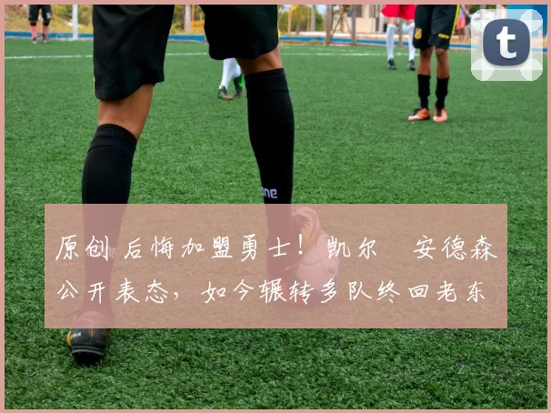 原创 后悔加盟勇士！凯尔・安德森公开表态，如今辗转多队终回老东家