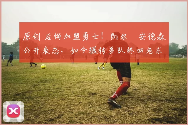 原创 后悔加盟勇士！凯尔・安德森公开表态，如今辗转多队终回老东家