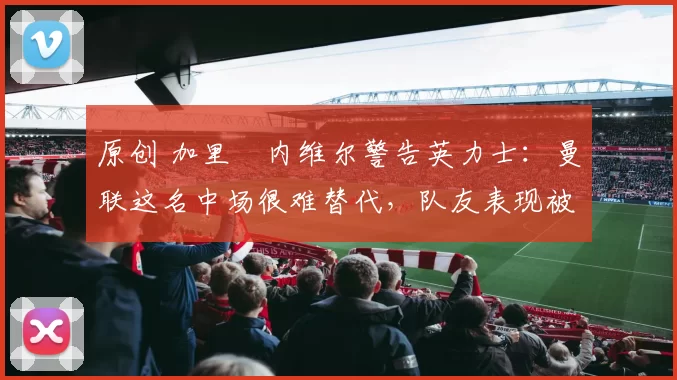 原创 加里・内维尔警告英力士：曼联这名中场很难替代，队友表现被赞 “离谱”