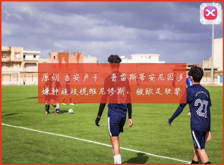 原创 吉安卢卡・普雷斯蒂安尼因涉嫌种族歧视维尼修斯，被欧足联禁赛