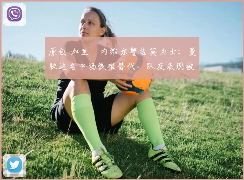 原创 加里・内维尔警告英力士：曼联这名中场很难替代，队友表现被赞 “离谱”