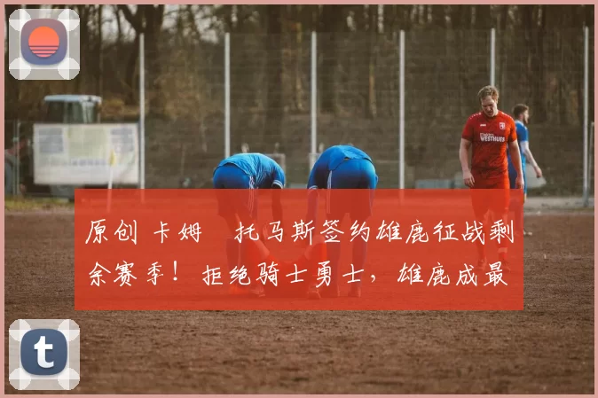 原创 卡姆・托马斯签约雄鹿征战剩余赛季！拒绝骑士勇士，雄鹿成最优选