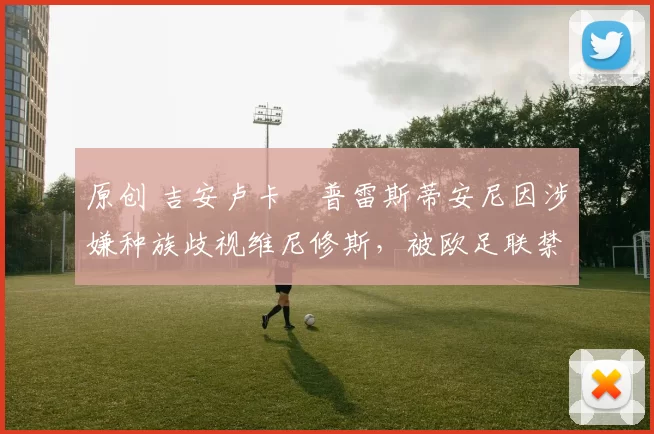 原创 吉安卢卡・普雷斯蒂安尼因涉嫌种族歧视维尼修斯，被欧足联禁赛