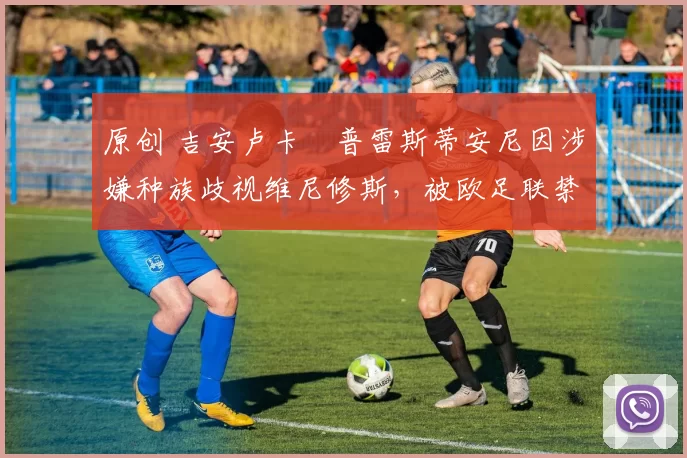 原创 吉安卢卡・普雷斯蒂安尼因涉嫌种族歧视维尼修斯，被欧足联禁赛