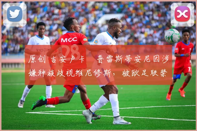 原创 吉安卢卡・普雷斯蒂安尼因涉嫌种族歧视维尼修斯，被欧足联禁赛