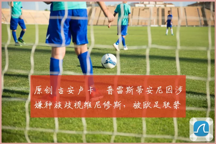 原创 吉安卢卡・普雷斯蒂安尼因涉嫌种族歧视维尼修斯，被欧足联禁赛